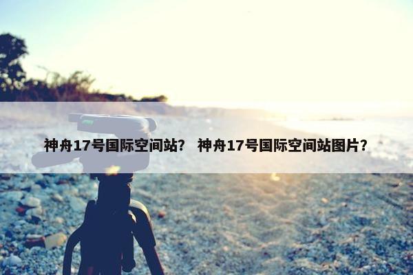 神舟17号国际空间站？ 神舟17号国际空间站图片？