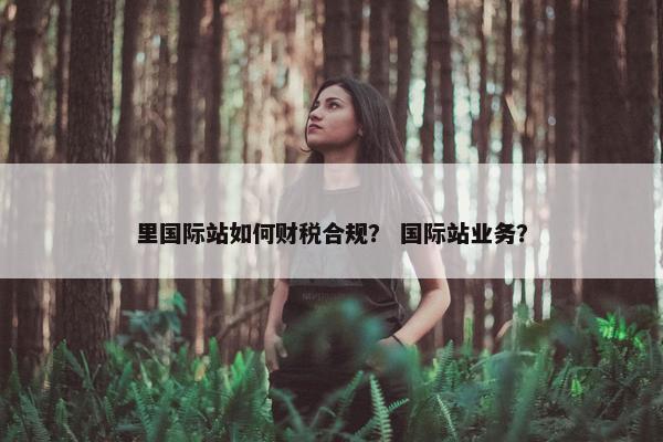 里国际站如何财税合规？ 国际站业务？