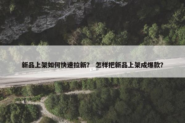 新品上架如何快速拉新？ 怎样把新品上架成爆款？