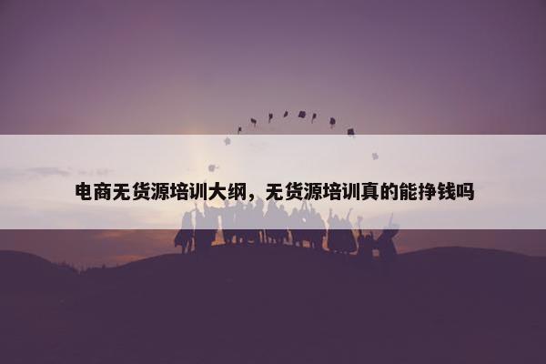 电商无货源培训大纲，无货源培训真的能挣钱吗