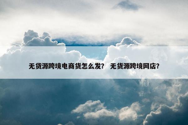 无货源跨境电商货怎么发？ 无货源跨境网店？