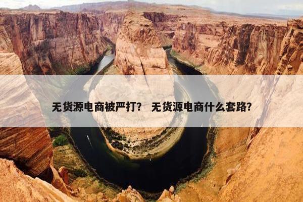无货源电商被严打？ 无货源电商什么套路？