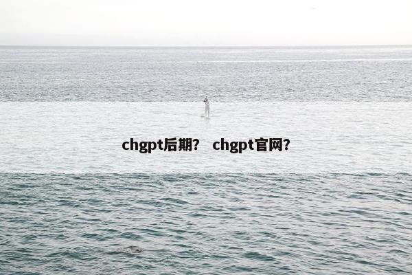 chgpt后期？ chgpt官网？
