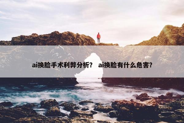 ai换脸手术利弊分析？ ai换脸有什么危害？