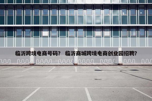 临沂跨境电商号码？ 临沂商城跨境电商创业园招聘？