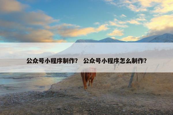 公众号小程序制作？ 公众号小程序怎么制作？