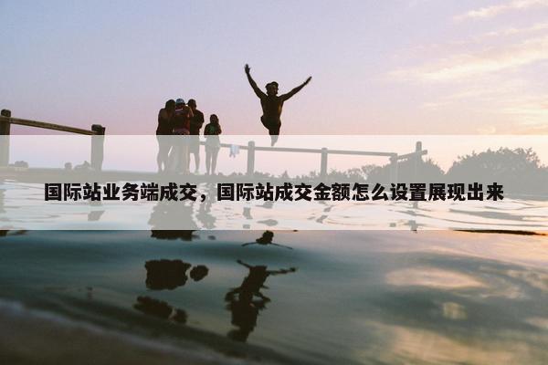 国际站业务端成交，国际站成交金额怎么设置展现出来