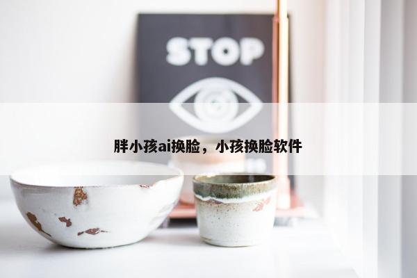 胖小孩ai换脸，小孩换脸软件