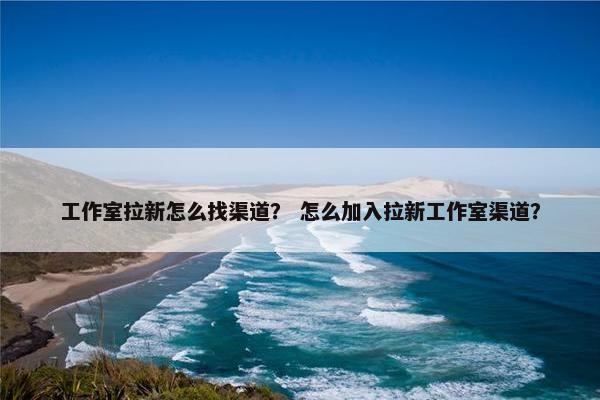 工作室拉新怎么找渠道？ 怎么加入拉新工作室渠道？