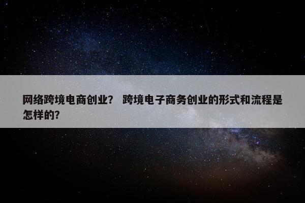 网络跨境电商创业？ 跨境电子商务创业的形式和流程是怎样的？