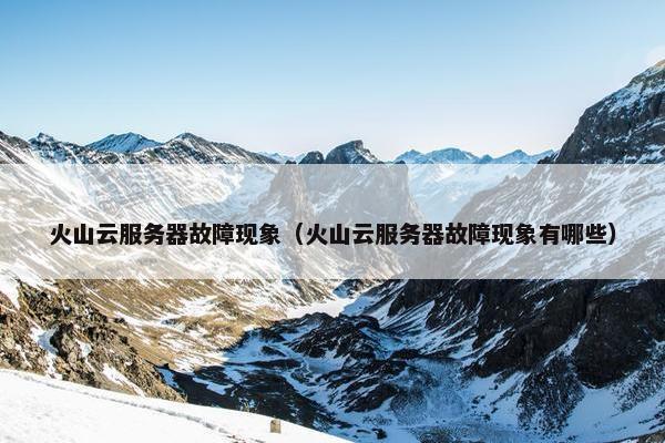 火山云服务器故障现象（火山云服务器故障现象有哪些）