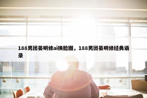 188男团晏明修ai换脸图，188男团晏明修经典语录
