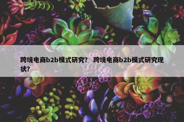 跨境电商b2b模式研究？ 跨境电商b2b模式研究现状？