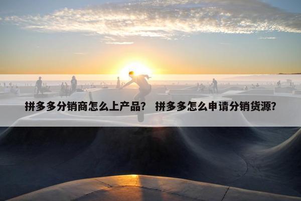 拼多多分销商怎么上产品？ 拼多多怎么申请分销货源？