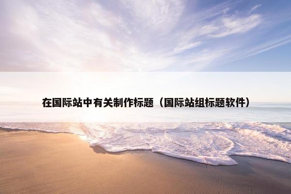 在国际站中有关制作标题（国际站组标题软件）