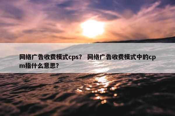 网络广告收费模式cps？ 网络广告收费模式中的cpm指什么意思？
