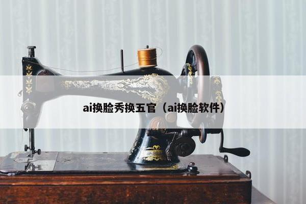 ai换脸秀换五官（ai换脸软件）