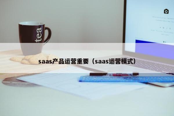 saas产品运营重要（saas运营模式）