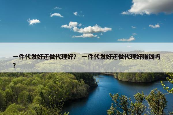 一件代发好还做代理好？ 一件代发好还做代理好赚钱吗？