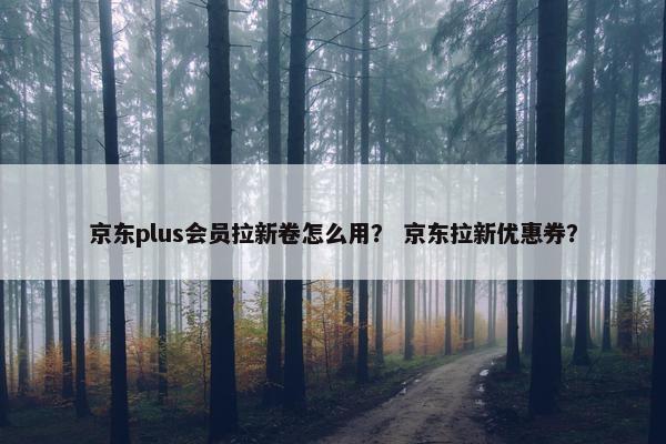京东plus会员拉新卷怎么用？ 京东拉新优惠券？