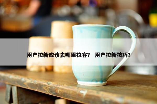 用户拉新应该去哪里拉客？ 用户拉新技巧？