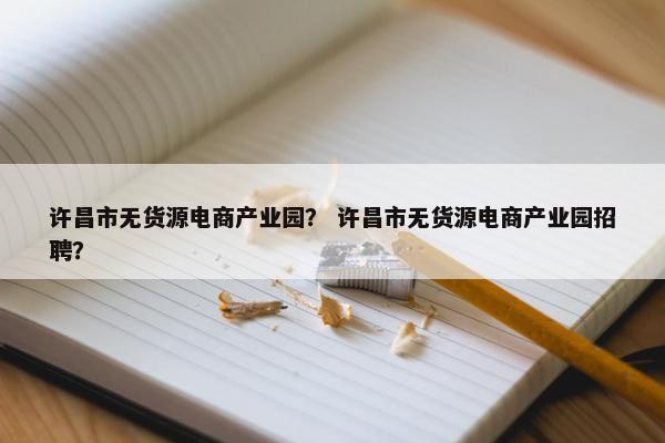 许昌市无货源电商产业园？ 许昌市无货源电商产业园招聘？