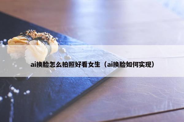 ai换脸怎么拍照好看女生（ai换脸如何实现）