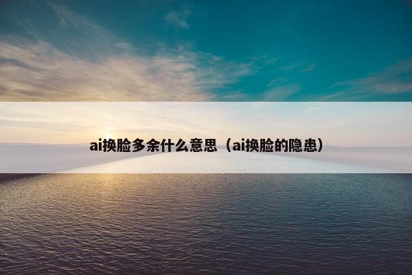 ai换脸多余什么意思（ai换脸的隐患）