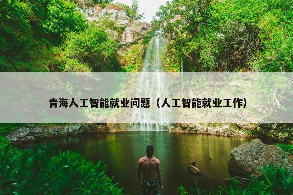 青海人工智能就业问题（人工智能就业工作）
