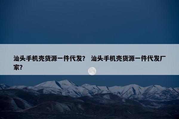 汕头手机壳货源一件代发？ 汕头手机壳货源一件代发厂家？