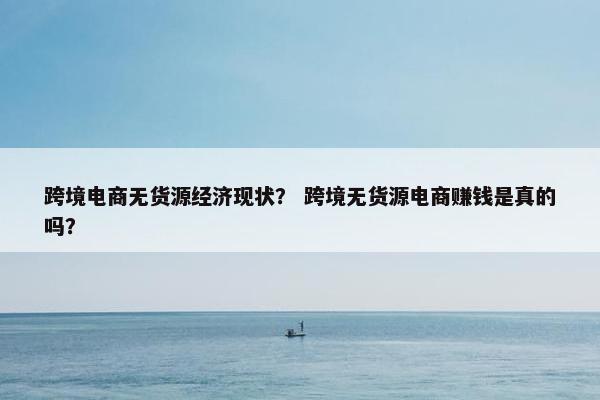 跨境电商无货源经济现状？ 跨境无货源电商赚钱是真的吗？