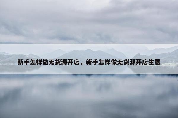 新手怎样做无货源开店，新手怎样做无货源开店生意