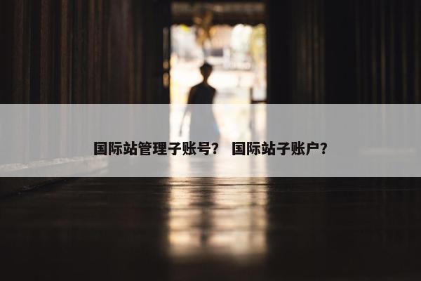 国际站管理子账号？ 国际站子账户？