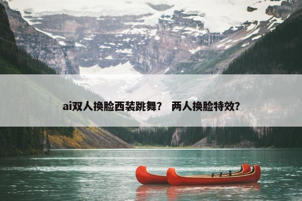 ai双人换脸西装跳舞？ 两人换脸特效？