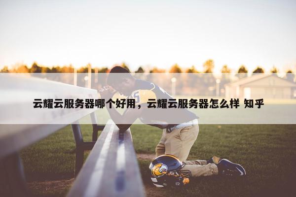 云耀云服务器哪个好用，云耀云服务器怎么样 知乎