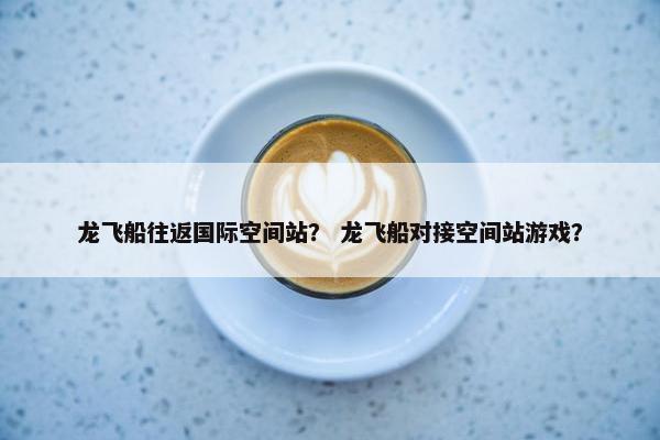 龙飞船往返国际空间站？ 龙飞船对接空间站游戏？