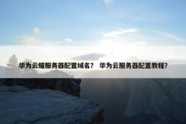 华为云耀服务器配置域名？ 华为云服务器配置教程？