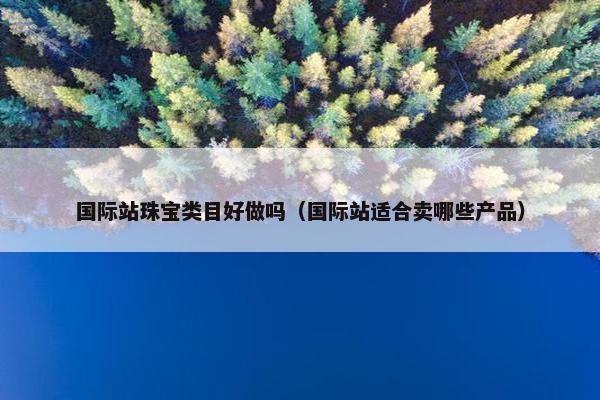国际站珠宝类目好做吗（国际站适合卖哪些产品）