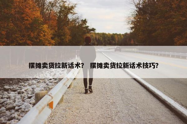摆摊卖货拉新话术？ 摆摊卖货拉新话术技巧？
