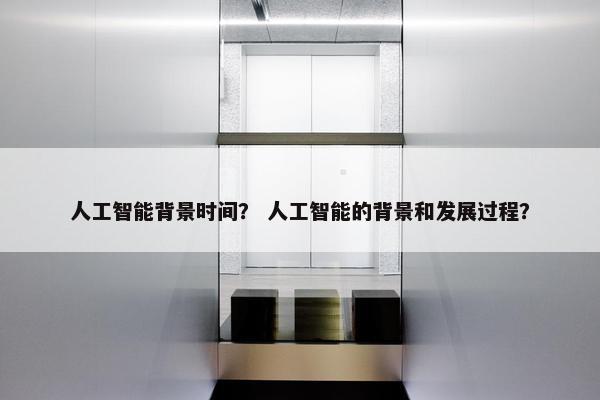 人工智能背景时间？ 人工智能的背景和发展过程？