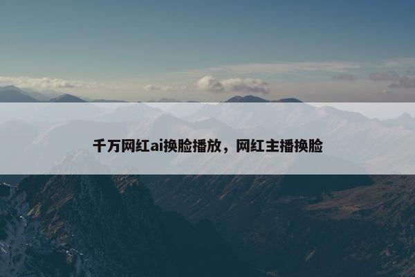 千万网红ai换脸播放，网红主播换脸