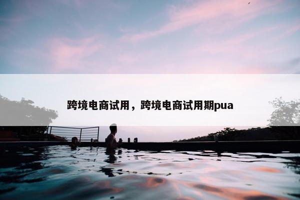 跨境电商试用，跨境电商试用期pua