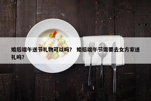 婚后端午送节礼物可以吗？ 婚后端午节需要去女方家送礼吗？