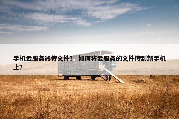 手机云服务器传文件？ 如何将云服务的文件传到新手机上？