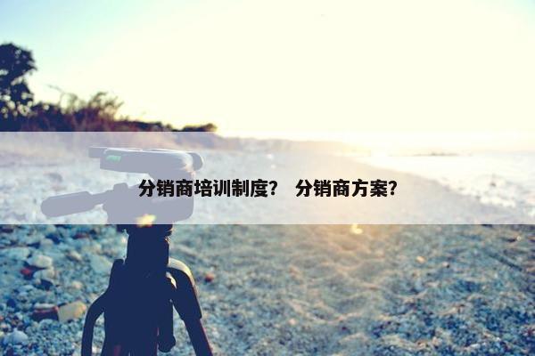 分销商培训制度？ 分销商方案？