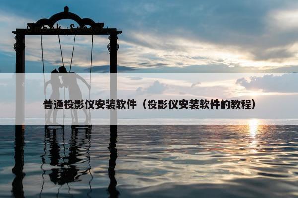普通投影仪安装软件（投影仪安装软件的教程）