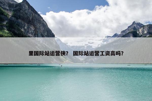 里国际站运营侠？ 国际站运营工资高吗？