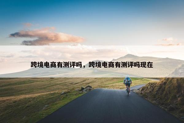 跨境电商有测评吗，跨境电商有测评吗现在