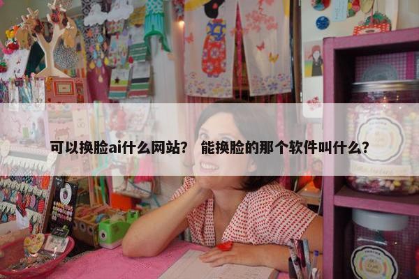 可以换脸ai什么网站？ 能换脸的那个软件叫什么？