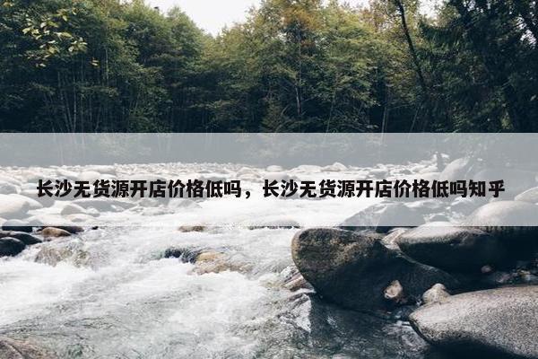 长沙无货源开店价格低吗，长沙无货源开店价格低吗知乎